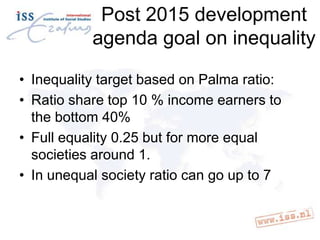 Post 2015 development
agenda goal on inequality
• Inequality target based on Palma ratio:
• Ratio share top 10 % income earners to
the bottom 40%
• Full equality 0.25 but for more equal
societies around 1.
• In unequal society ratio can go up to 7

 