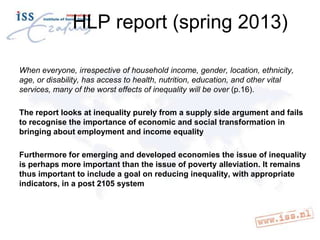 HLP report (spring 2013)
When everyone, irrespective of household income, gender, location, ethnicity,
age, or disability, has access to health, nutrition, education, and other vital
services, many of the worst effects of inequality will be over (p.16).
The report looks at inequality purely from a supply side argument and fails
to recognise the importance of economic and social transformation in
bringing about employment and income equality
Furthermore for emerging and developed economies the issue of inequality
is perhaps more important than the issue of poverty alleviation. It remains
thus important to include a goal on reducing inequality, with appropriate
indicators, in a post 2105 system

 