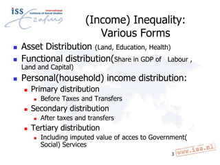(Income) Inequality:
Various Forms


Asset Distribution (Land, Education, Health)
Functional distribution(Share in GDP of Labour ,



Personal(household) income distribution:



Land and Capital)



Primary distribution




Secondary distribution




Before Taxes and Transfers
After taxes and transfers

Tertiary distribution


Including imputed value of acces to Government(
Social) Services
3

 