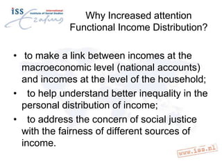 Why Increased attention
Functional Income Distribution?
• to make a link between incomes at the
macroeconomic level (national accounts)
and incomes at the level of the household;
• to help understand better inequality in the
personal distribution of income;
• to address the concern of social justice
with the fairness of different sources of
income.

 