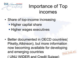 Importance of Top
incomes
• Share of top-income increasing
 Higher capital share
 Higher wages executives
• Better documented in OECD countries(
Piketty,Atkinson), but more information
now becoming available for developing
and emerging countries
( UNU WIDER and Credit Suisse)

 