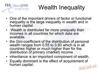 Wealth Inequality
• One of the important drivers of factor or functional
inequality is the large inequality in wealth and in
human capital.
• Wealth is distributed far more unequally than
incomes in all countries for which data are
available.
• the Gini-coefficient of the distribution of personal
wealth ranges from 0.55 to 0.80 which is in all
countries higher or much higher than for the
distribution of primary (market) income
• inheritance is an important component of wealth.
• Equally dominant is the effect of acquirement of
human capital.

 