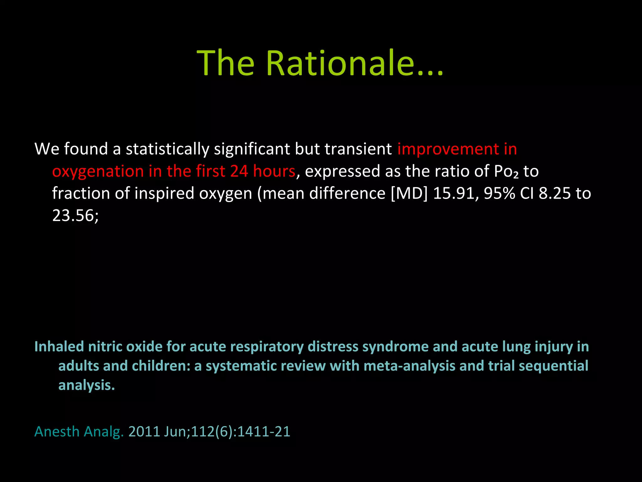 The Rationale...
Inhaled nitric oxide for acute respiratory distress syndrome and acute lung injury in
adults and children: a systematic review with meta-analysis and trial sequential
analysis.
Anesth Analg. 2011 Jun;112(6):1411-21
We found a statistically significant but transient improvement in
oxygenation in the first 24 hours, expressed as the ratio of Po₂ to
fraction of inspired oxygen (mean difference [MD] 15.91, 95% CI 8.25 to
23.56;
 