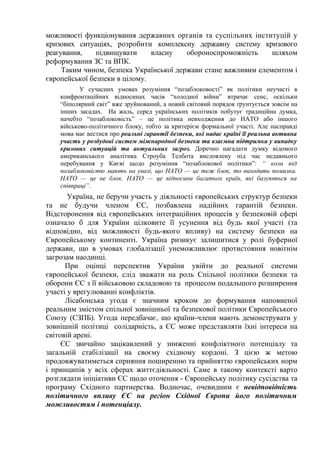 можливості функціонування державних органів та суспільних інституцій у
кризових ситуаціях, розробити комплексну державну систему кризового
реагування,    підвищувати     власну    обороноспроможність     шляхом
реформування ЗС та ВПК.
     Таким чином, безпека Української держави стане важливим елементом і
європейської безпеки в цілому.
           У сучасних умовах розуміння “позаблоковості” як політики неучасті в
    конфронтаційних відносинах часів “холодної війни” втрачає сенс, оскільки
    “біполярний світ” вже зруйнований, а новий світовий порядок ґрунтується зовсім на
    інших засадах. На жаль, серед українських політиків побутує традиційна думка,
    начебто “позаблоковість” – це політика невходження до НАТО або іншого
    військово-політичного блоку, тобто за критерієм формальної участі. Але насправді
    мова має вестися про реальні гарантії безпеки, які надає країні її реальна активна
    участь у розбудові систем міжнародної безпеки та взаємна підтримка у випадку
    кризових ситуацій та актуальних загроз. Доречно нагадати думку відомого
    американського аналітика Строуба Телбота висловлену під час недавнього
    перебування у Києві щодо розуміння “позаблокової політики”: “ коли під
    позаблоковістю мають на увазі, що НАТО — це теж блок, то виходить помилка.
    НАТО — це не блок. НАТО — це відносини багатьох країн, які базуються на
    співпраці”.
       Україна, не беручи участь у діяльності європейських структур безпеки
та не будучи членом ЄС, позбавлена надійних гарантій безпеки.
Відсторонення від європейських інтеграційних процесів у безпековій сфері
означало б для України цілковите її усунення від будь якої участі (та
відповідно, від можливості будь-якого впливу) на систему безпеки на
Європейському континенті. Україна ризикує залишитися у ролі буферної
держави, що в умовах глобалізації унеможливлює протистояння новітнім
загрозам наодинці.
      При оцінці перспектив України увійти до реальної системи
європейської безпеки, слід зважати на роль Спільної політики безпеки та
оборони ЄС з її військовою складовою та процесом подальшого розширення
участі у врегулюванні конфліктів.
      Лісабонська угода є значним кроком до формування наповненої
реальним змістом спільної зовнішньої та безпекової політики Європейського
Союзу (СЗПБ). Угода передбачає, що країни-члени мають демонструвати у
зовнішній політиці солідарність, а ЄС може представляти їхні інтереси на
світовій арені.
     ЄС звичайно зацікавлений у зниженні конфліктного потенціалу та
загальній стабілізації на своєму східному кордоні. З цією ж метою
продовжуватиметься сприяння поширенню та прийняттю європейських норм
і принципів у всіх сферах життєдіяльності. Саме в такому контексті варто
розглядати ініціативи ЄС щодо оточення - Європейську політику сусідства та
програму Східного партнерства. Водночас, очевидним є невідповідність
політичного впливу ЄС на регіон Східної Європи його політичним
можливостям і потенціалу.
 