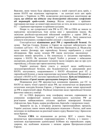 Важливо, яким чином буде сформульовано у новій стратегії роль країн, з
якими НАТО має відносини партнерства – на сьогодні коло цих країн
(включно з Україною та РФ), недвозначно розглядаються аналітиками як
смуга, що відділяє та віддаляє зону безпосередніх військових конфліктів
від територій країн-членів Альянсу. Відтак ситуація             з країнами-
партнерами виглядає до певної міри аналогічно до того, як вона складається в
ЄС – з країнами-партнерами та країнами-сусідами.
      Попри те, що суперечності між РФ та ЄС, РФ та США не зникли та
періодично загострюються, їхня логіка нині є принципово іншою. Як
засвідчив російсько-грузинський військовий конфлікт у серпні 2008 р.,
українсько-російська “газова суперечка” у січні 2009 р., Захід намагається
уникнути втягування у конфронтаційні ситуації у відносинах з РФ.
      Спостерігається підвищення ролі РФ у європейській безпеці. На
думку Хав’єра Солани, безпеку в Європі на сьогодні забезпечують три
головних суб’єкти - ЄС, США та РФ. Ініціативи Президента Д. Медвєдєва
щодо нового Договору про європейську безпеку перебувають у стадії
обговорення. При цьому позиція РФ також поступово еволюціонує –
наскільки можна зрозуміти, у бік консенсусу із західними партнерами,
зокрема з НАТО. Як зазначив Строуб Телбот у розмові з київськими
експертами, російський президент останнім часом говорить вже не про суто
європейську, а більше про євроатлантичну безпеку.
      Україні доцільно брати участь у дискусії щодо майбутнього
загальноєвропейської безпеки, яка будуватиметься з урахуванням ролі
НАТО, поступового, координованого з НАТО збільшення ролі ЄС у
європейській безпеці, а також перспективи залучення Російської Федерації до
спільної з НАТО та ЄС системи європейської безпеки. Будь-які ініціативи у
сфері безпеки в Європі мають враховувати інтереси України.
      Підвищення ролі РФ враховується основними гравцями, але ЄС та
НАТО не мають чіткої стратегії щодо РФ, що позначається на формуванні
остаточних контурів безпеки Європи. у Євросоюзу немає нових пропозицій
до РФ в енергетичній сфері. Російські ініціативи щодо європейської безпеки
фактично зависли у повітрі.
      ЄС та США формують нову платформу взаємин, спрямованих на
уникнення конфронтації шляхом максимального залучення РФ до
розв’язання найважливіших спільних проблем міжнародної безпеки
(Афганістан, Іран, Корея, ядерне роззброєння, боротьба з тероризмом тощо).
      Зважаючи на це, в інтересах розвитку євроінтеграційних процесів,
Україні доцільно таким чином вибудовувати відносини з Росією, щоб вони
негативно не відбивалися на реалізації нового курсу Вашингтону і Брюсселю
щодо Кремля.
     Позиція США по відношенню до регіону ЦСЄ з одного боку
визначається проголошеним «перезавантаженям» з Росією, а з іншого –
помітним відстороненням адміністрації Б.Обами від європейських справ,
зокрема, від особливих відносин з низкою держав Центрально-східної
Європи.
 