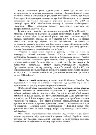 Попри зменшення уваги адміністрації Б.Обами до регіону, слід
відзначити, що за окремими напрямами, зокрема, у безпековій сфері, триває
активний діалог і здійснюється реалізація конкретних планів, що мають
безпосередній вплив на розстановку сил в регіоні. Насамперед, це стосується
подальшого просування розміщення елементів системи ПРО США на
території країн ЦСЄ. Особливістю процесу є надання адміністрацією
Сполучених Штатів пріоритету формату двосторонніх стосунків над
централізованим діалогом з ЄС.
     Разом з тим, ситуація з розміщенням елементів ПРО у Польщі (та,
імовірно, в Румунії та Болгарії) не додала визначеності в сфері безпеки
регіону, а лише піднесла на новий рівень важливість надання гарантій
безпеки, насамперед, країнам, які не є членами НАТО та ЄС. Їх безпека
знижується, якщо враховувати істотне послаблення глобальних та
регіональних режимів контролю за озброєннями, триваючий процес розробки
нового Договору про стратегічні наступальні озброєння і фактичну руйнацію
режиму Договору про звичайні озброєння в Європі.
      Україна є невід’ємною частиною регіону, а отже не може не
враховувати спільні виклики безпеці. Спільні виклики створюють
необхідність формування спільних підходів у безпековому вимірі. Україна
має всі підстави і можливості брати активну участь у процесах формування
системи регіональної безпеки або ж у різні способи долучатися до
вироблення     безпекового    виміру    загальноєвропейської     політики.
Враховуючи сучасну високу динаміку змін в безпековій сфері в ЄС, для
України важливо сформувати свою позицію та активно її просувати в рамках
діалогу з ЄС та іншими впливовими учасниками політичних процесів в
регіоні (США, Росія).

      Будапештський меморандум щодо гарантій безпеки України був
підписаний у зв´язку із відмовою Україною від ядерної зброї та її
приєднанням до режиму ядерного нерозповсюдження.
     Проблема ядерного нерозповсюдження та виникнення нових ядерних
держав залишається надзвичайно актуальною й в умовах глобалізації
набуває особливо небезпечних масштабів. Доступ до ядерної зброї можуть
отримати не тільки країни, що мають необхідний для цього технологічний
потенціал, але й більш широке коло держав за рахунок придбання ядерних
технологій та знарядь. Нині ядерні розробки впроваджуються не лише
офіційно визнаними “ядерними державами”, до яких нині приєдналися Індія
та Пакистан. Проведені ядерні випробування у Північній Кореї. Іран
фактично наблизився до цього статусу. Ядерні розробки ведуться ще у більш
як 20 країнах.
     Отже режим нерозповсюдження опинився під загрозою. При цьому,
іншими державами світу практично ігнорується набутий Україною досвід
ядерного роззброєння, український потенціал у переговорних процесах
спрямованих на забезпечення режиму нерозповсюдження.
 