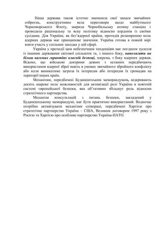 Наша держава також істотно зменшила свої запаси звичайних
 озброєнь,    конструктивно     вела     переговори  щодо    майбутнього
 Чорноморського Флоту, закрила Чорнобильську атомну станцію і
 проводила раціональну та ясну політику відносно кордонів із своїми
 сусідами. Для України, як без’ядерної країни, протидія розширенню кола
 ядерних держав має принципове значення. Україна готова в повній мірі
 взяти участь у спільних заходах у цій сфері.
      Україна у протидії цим небезпечним тенденціям має поєднати зусилля
із іншими державами світової спільноти та, з іншого боку, наполягати на
більш вагомих гарантіях власній безпеці, зокрема, з боку ядерних держав.
Відомо, що військові доктрини деяких з останніх передбачають
використання ядерної зброї навіть в умовах звичайного збройного конфлікту
або коли виникатиме загроза їх інтересам або інтересам їх громадян на
території інших країн.
      Механізми, передбачені Будапештським меморандумом, відкривають
досить широке поле можливостей для активізації ролі України в новітній
системі європейської безпеки, яка об’єктивно збільшує роль відносин
стратегічного партнерства.
      Механізм консультацій з питань безпеки, закладений у
Будапештському меморандумі, має бути практично використаний. Водночас
потрібно активізувати механізми співпраці, передбачені Хартією про
стратегічне партнерство Україна – США, Великим договором 1997 року з
Росією та Хартією про особливе партнерство Україна-НАТО.
 