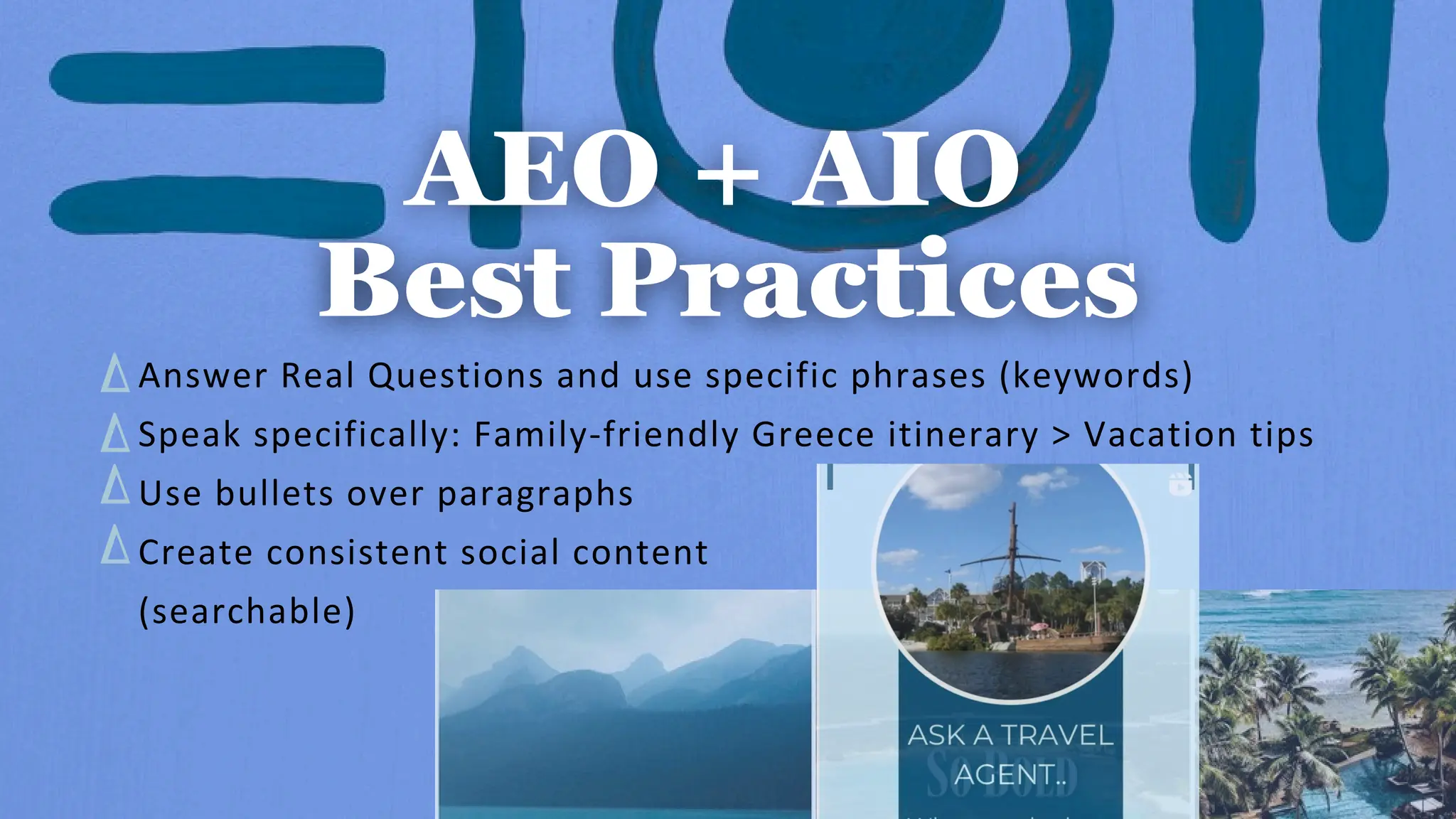 Answer Real Questions and use specific phrases (keywords)
Speak specifically: Family-friendly Greece itinerary > Vacation tips
Use bullets over paragraphs
Create consistent social content
(searchable)
 