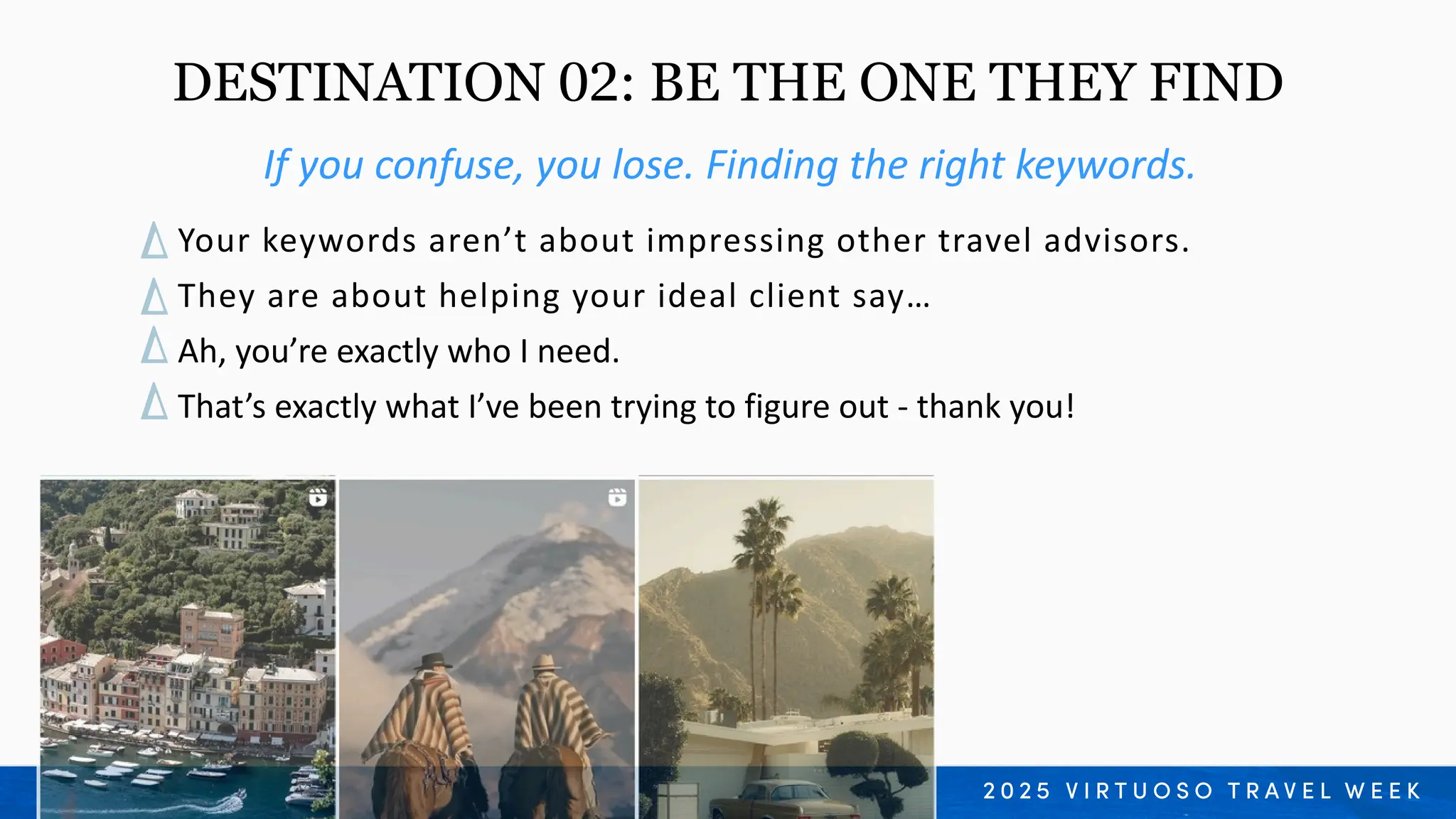 Your keywords aren’t about impressing other travel advisors.
They are about helping your ideal client say…
Ah, you’re exactly who I need.
That’s exactly what I’ve been trying to figure out - thank you!
If you confuse, you lose. Finding the right keywords.
DESTINATION 02: BE THE ONE THEY FIND
 