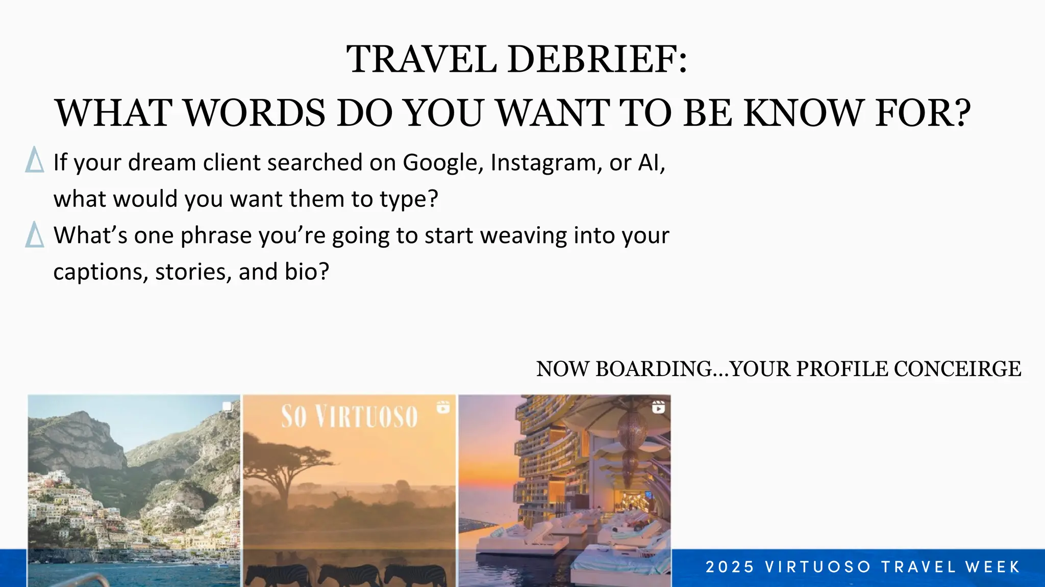 If your dream client searched on Google, Instagram, or AI,
what would you want them to type?
What’s one phrase you’re going to start weaving into your
captions, stories, and bio?
TRAVEL DEBRIEF:
WHAT WORDS DO YOU WANT TO BE KNOW FOR?
NOW BOARDING…YOUR PROFILE CONCEIRGE
 