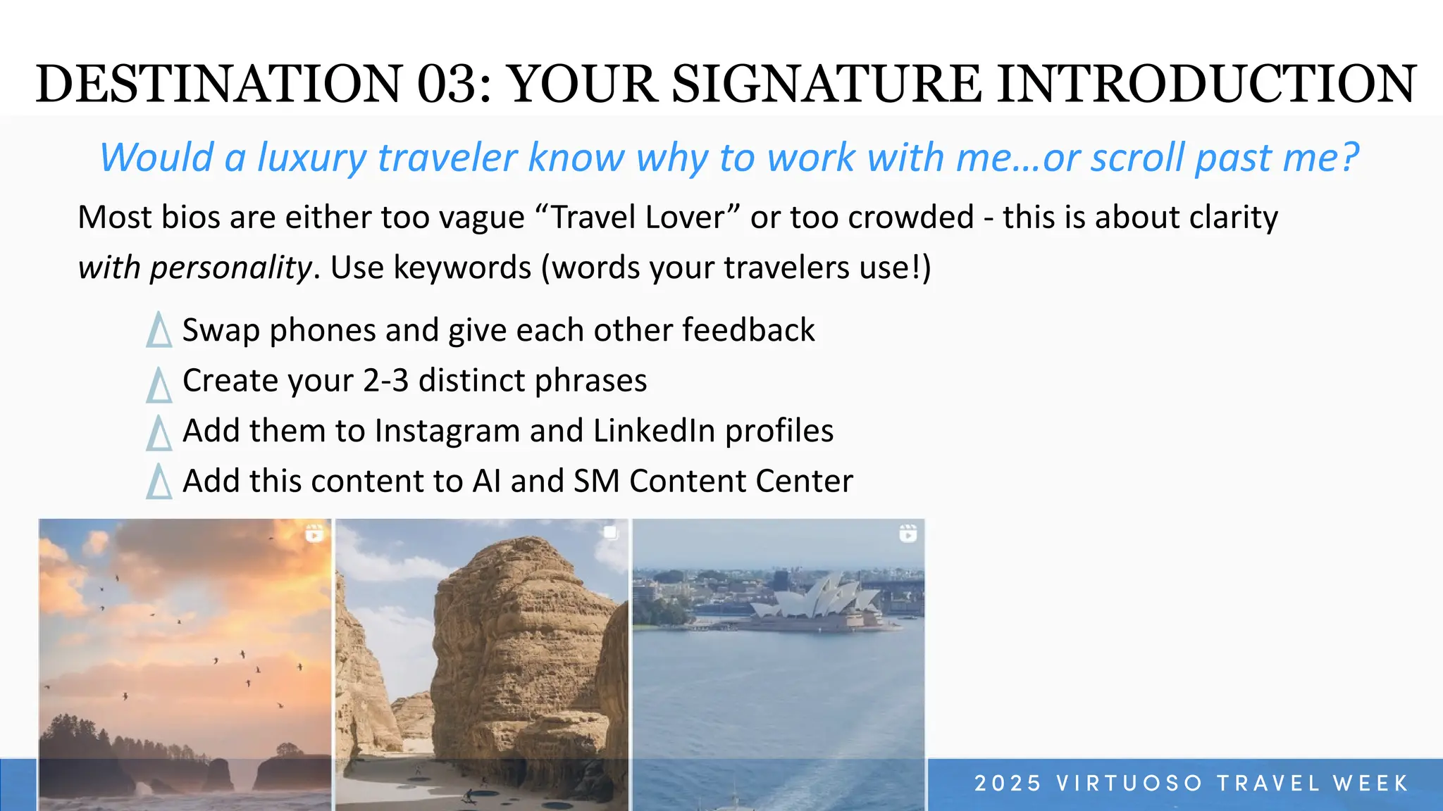 Swap phones and give each other feedback
Create your 2-3 distinct phrases
Add them to Instagram and LinkedIn profiles
Add this content to AI and SM Content Center
Would a luxury traveler know why to work with me…or scroll past me?
Most bios are either too vague “Travel Lover” or too crowded - this is about clarity
with personality. Use keywords (words your travelers use!)
DESTINATION 03: YOUR SIGNATURE INTRODUCTION
 
