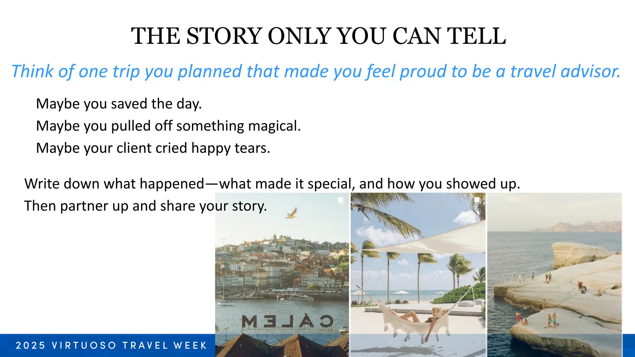 Write down what happened—what made it special, and how you showed up.
Then partner up and share your story.
Think of one trip you planned that made you feel proud to be a travel advisor.
Maybe you saved the day.
Maybe you pulled off something magical.
Maybe your client cried happy tears.
THE STORY ONLY YOU CAN TELL
 