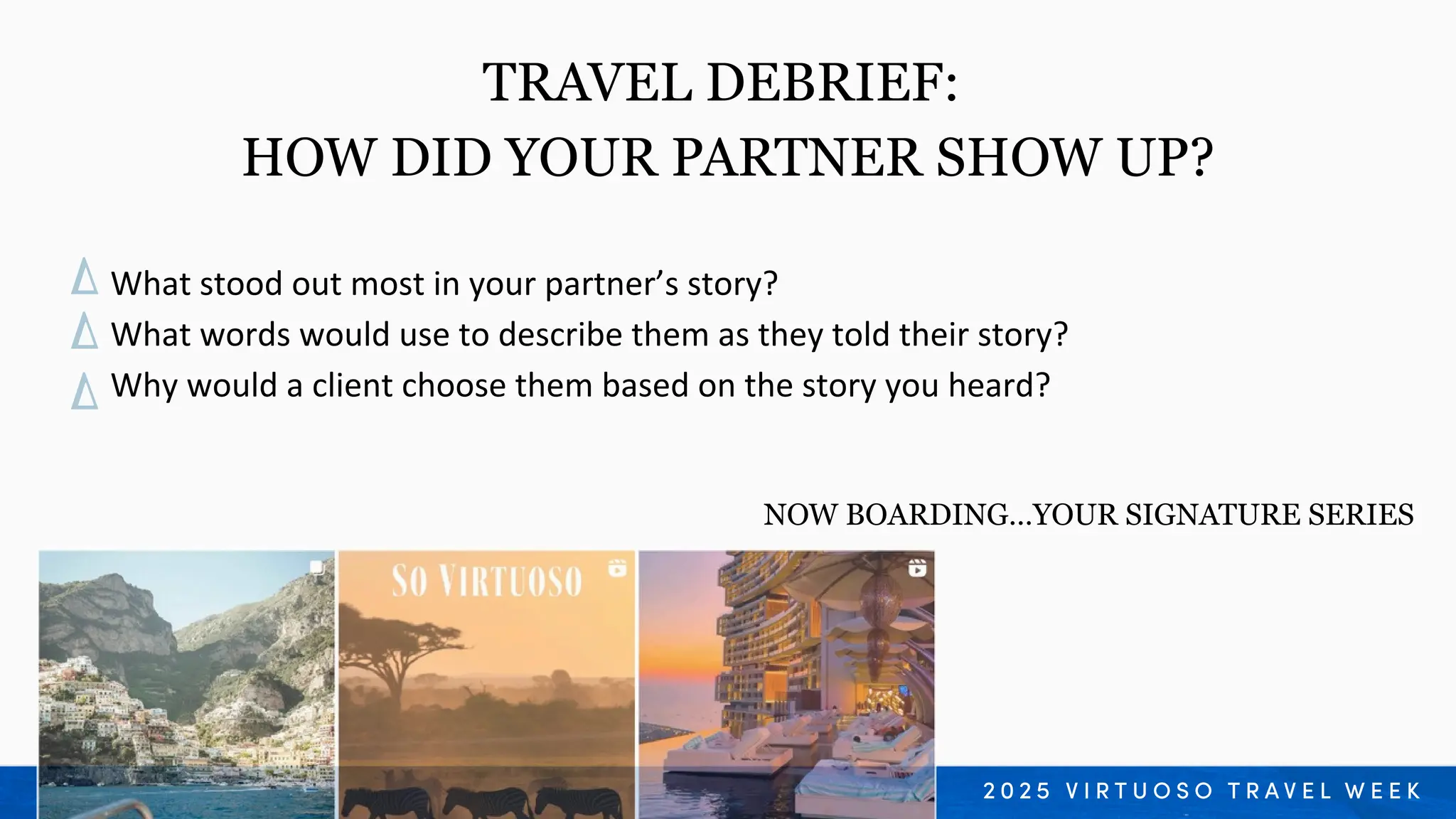 What stood out most in your partner’s story?
What words would use to describe them as they told their story?
Why would a client choose them based on the story you heard?
TRAVEL DEBRIEF:
HOW DID YOUR PARTNER SHOW UP?
NOW BOARDING…YOUR SIGNATURE SERIES
 