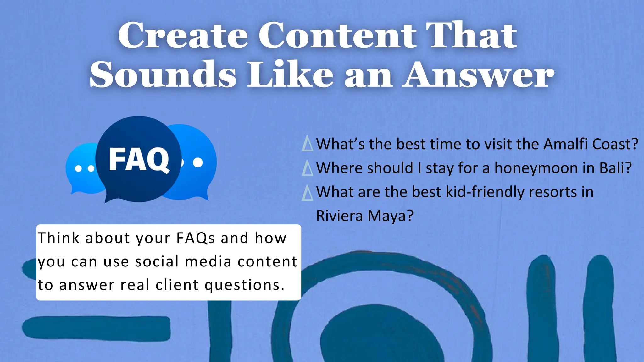 Think about your FAQs and how
you can use social media content
to answer real client questions.
What’s the best time to visit the Amalfi Coast?
Where should I stay for a honeymoon in Bali?
What are the best kid-friendly resorts in
Riviera Maya?
 
