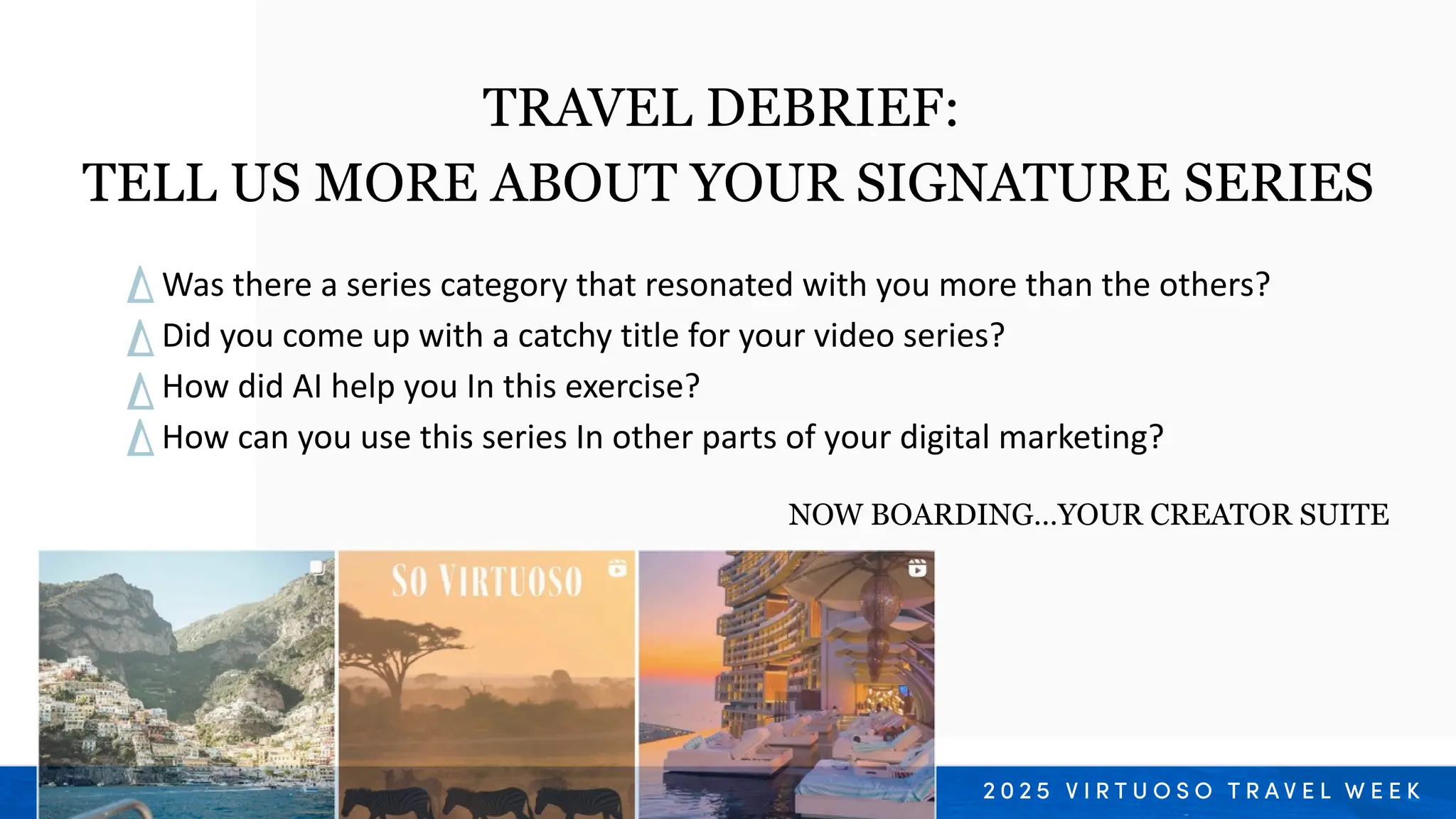 Was there a series category that resonated with you more than the others?
Did you come up with a catchy title for your video series?
How did AI help you In this exercise?
How can you use this series In other parts of your digital marketing?
TRAVEL DEBRIEF:
TELL US MORE ABOUT YOUR SIGNATURE SERIES
NOW BOARDING…YOUR CREATOR SUITE
 