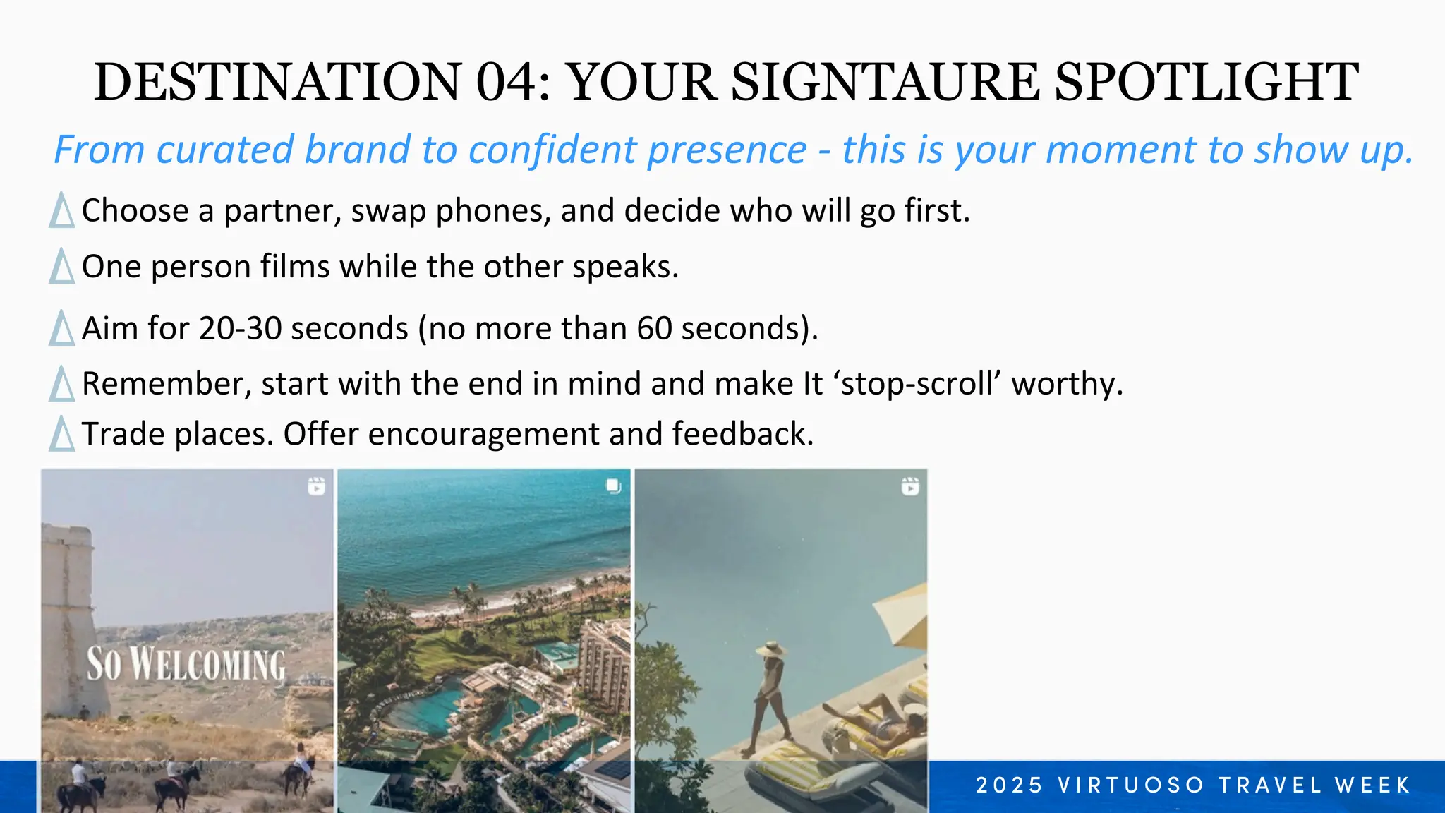 From curated brand to confident presence - this is your moment to show up.
DESTINATION 04: YOUR SIGNTAURE SPOTLIGHT
Remember, start with the end in mind and make It ‘stop-scroll’ worthy.
Trade places. Offer encouragement and feedback.
Choose a partner, swap phones, and decide who will go first.
One person films while the other speaks.
Aim for 20-30 seconds (no more than 60 seconds).
 