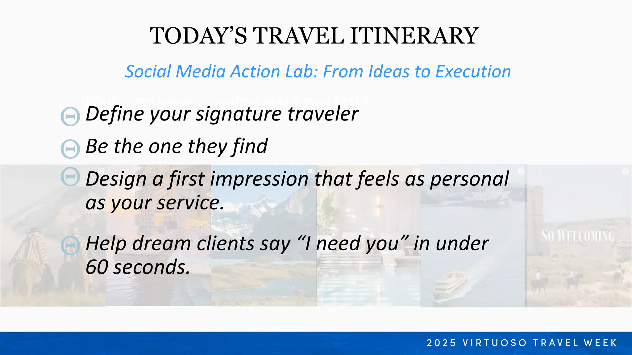 Social Media Action Lab: From Ideas to Execution
TODAY’S TRAVEL ITINERARY
What’s one piece of content you’ll post first?
What’s one thing you’re proud of creating today
Define your signature traveler
Design a first impression that feels as personal
as your service.
Help dream clients say “I need you” in under
60 seconds.
Be the one they find
 