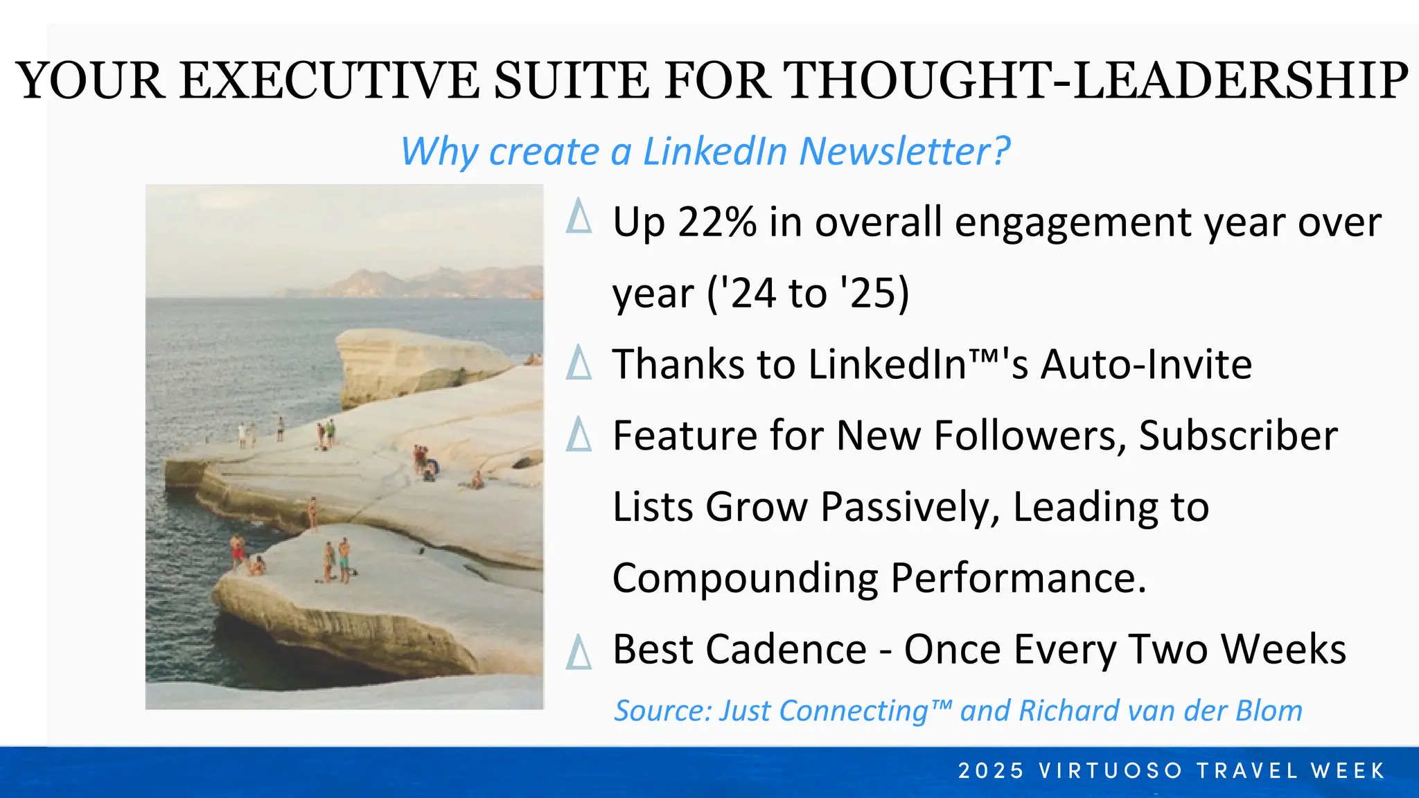 Why create a LinkedIn Newsletter?
YOUR EXECUTIVE SUITE FOR THOUGHT-LEADERSHIP
Up 22% in overall engagement year over
year ('24 to '25)
Thanks to LinkedIn™'s Auto-Invite
Feature for New Followers, Subscriber
Lists Grow Passively, Leading to
Compounding Performance.
Best Cadence - Once Every Two Weeks
Source: Just Connecting™ and Richard van der Blom
 