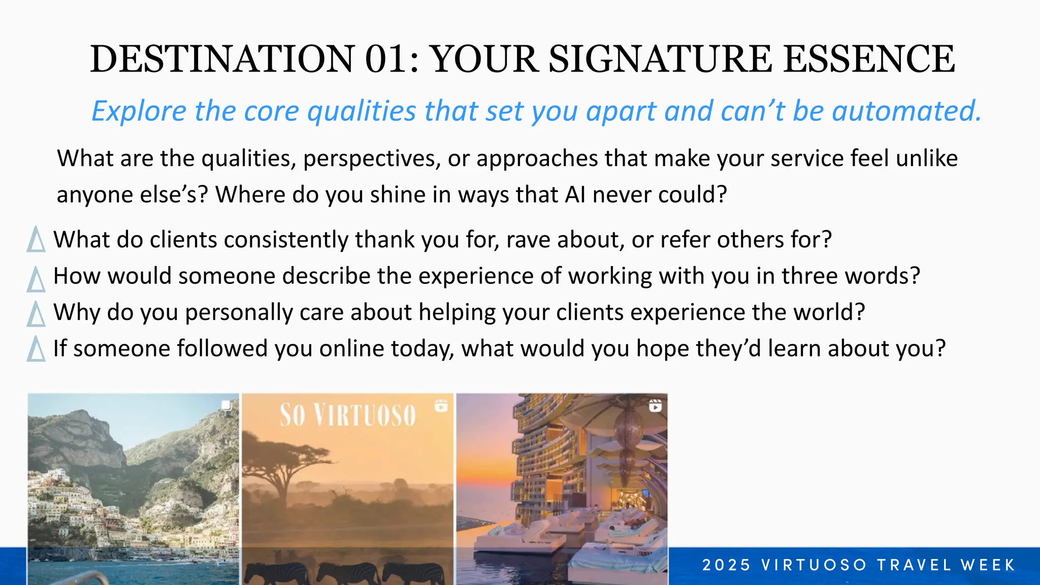 What do clients consistently thank you for, rave about, or refer others for?
How would someone describe the experience of working with you in three words?
Why do you personally care about helping your clients experience the world?
If someone followed you online today, what would you hope they’d learn about you?
Explore the core qualities that set you apart and can’t be automated.
What are the qualities, perspectives, or approaches that make your service feel unlike
anyone else’s? Where do you shine in ways that AI never could?
DESTINATION 01: YOUR SIGNATURE ESSENCE
 