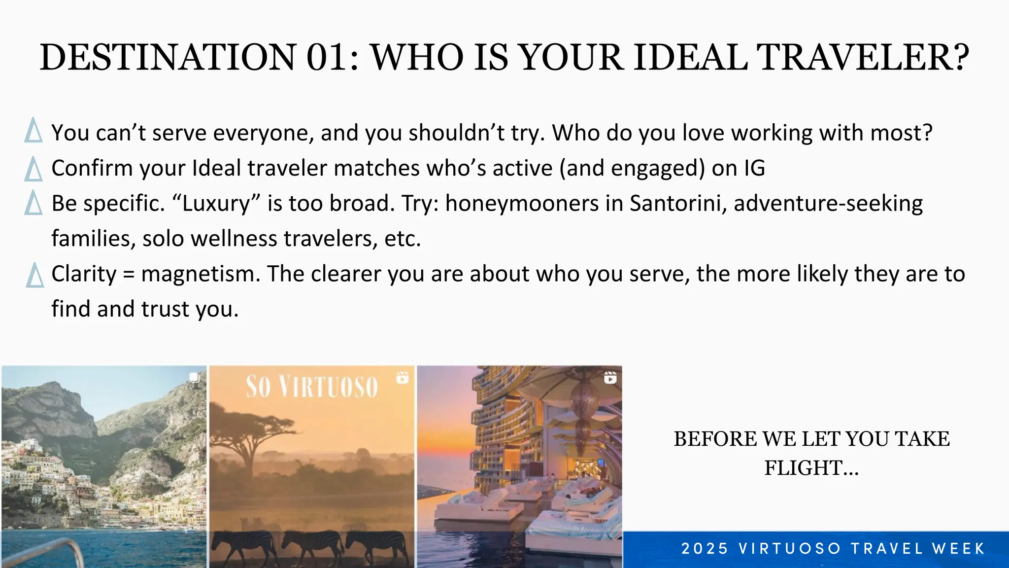 You can’t serve everyone, and you shouldn’t try. Who do you love working with most?
Confirm your Ideal traveler matches who’s active (and engaged) on IG
Be specific. “Luxury” is too broad. Try: honeymooners in Santorini, adventure-seeking
families, solo wellness travelers, etc.
Clarity = magnetism. The clearer you are about who you serve, the more likely they are to
find and trust you.
DESTINATION 01: WHO IS YOUR IDEAL TRAVELER?
BEFORE WE LET YOU TAKE
FLIGHT...
 