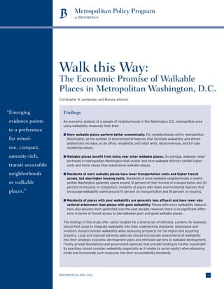 Walk this Way:
                     The Economic Promise of Walkable
                     Places in Metropolitan Washington, D.C.
                     Christopher B. Leinberger and Mariela Alfonzo1



“ merging
 E                     Findings
evidence points        An economic analysis of a sample of neighborhoods in the Washington, D.C. metropolitan area
                       using walkability measures finds that:
to a preference
                       n  ore walkable places perform better economically. For neighborhoods within metropolitan
                         M
for mixed-               Washington, as the number of environmental features that facilitate walkability and attract
                         pedestrians increase, so do office, residential, and retail rents, retail revenues, and for-sale
use, compact,            residential values.

amenity-rich,          n  alkable places benefit from being near other walkable places. On average, walkable neigh-
                         W
                         borhoods in metropolitan Washington that cluster and form walkable districts exhibit higher
transit-accessible       rents and home values than stand-alone walkable places.

neighborhoods          n  esidents of more walkable places have lower transportation costs and higher transit
                         R
                         access, but also higher housing costs. Residents of more walkable neighborhoods in metro-
or walk­ ble
       a                 politan Washington generally spend around 12 percent of their income on transportation and 30
                         percent on housing. In comparison, residents of places with fewer environmental features that
places.”                 encourage walkability spend around 15 percent on transportation and 18 percent on housing.

                       n  esidents of places with poor walkability are generally less affluent and have lower edu-
                         R
                         cational attainment than places with good walkability. Places with more walkability features
                         have also become more gentrified over the past decade. However, there is no significant differ-
                         ence in terms of transit access to jobs between poor and good walkable places.

                       The findings of this study offer useful insights for a diverse set of interests. Lenders, for example,
                       should find cause to integrate walkability into their underwriting standards. Developers and
                       investors should consider walkability when assessing prospects for the region and acquiring
                       property. Local and regional planning agencies should incorporate assessments of walkability
                       into their strategic economic development plans and eliminate barriers to walkable development.
                       Finally, private foundations and government agencies that provide funding to further sustainabil-
                       ity practices should consider walkability (especially as it relates to social equity) when allocating
                       funds and incorporate such measures into their accountability standards.




                     BROOKINGS | May 2012                                                                                       1
 