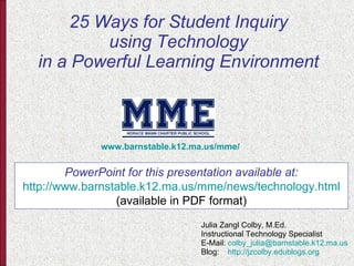 25 Ways for Student Inquiry using Technology in a Powerful Learning Environment Julia Zangl Colby, M.Ed. Instructional Technology Specialist E-Mail:  [email_address] Blog:  http:// jzcolby.edublogs.org www.barnstable.k12.ma.us/mme/ PowerPoint for this presentation available at: http://www.barnstable.k12.ma.us/mme/news/technology.html (available in PDF format) 