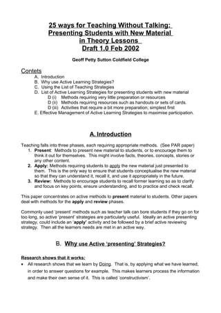 25 ways for Teaching Without Talking:
Presenting Students with New Material
in Theory Lessons
Draft 1.0 Feb 2002
Geoff Petty Sutton Coldfield College
Contets
A. Introduction
B. Why use Active Learning Strategies?
C. Using the List of Teaching Strategies
D. List of Active Learning Strategies for presenting students with new material
D (i) Methods requiring very little preparation or resources
D (ii) Methods requiring resources such as handouts or sets of cards.
D (iii) Activities that require a bit more preparation; simplest first
E. Effective Management of Active Learning Strategies to maximise participation.
A. Introduction
Teaching falls into three phases, each requiring appropriate methods. (See PAR paper)
1. Present: Methods to present new material to students, or to encourage them to
think it out for themselves. This might involve facts, theories, concepts, stories or
any other content.
2. Apply: Methods requiring students to apply the new material just presented to
them. This is the only way to ensure that students conceptualise the new material
so that they can understand it, recall it, and use it appropriately in the future.
3. Review: Methods to encourage students to recall former learning so as to clarify
and focus on key points, ensure understanding, and to practice and check recall.
This paper concentrates on active methods to present material to students. Other papers
deal with methods for the apply and review phases.
Commonly used ‘present’ methods such as teacher talk can bore students if they go on for
too long, so active ‘present’ strategies are particularly useful. Ideally an active presenting
strategy, could include an ‘apply’ activity and be followed by a brief active reviewing
strategy. Then all the learners needs are met in an active way.
B. Why use Active ‘presenting’ Strategies?
Research shows that it works:
• All research shows that we learn by Doing. That is, by applying what we have learned,
in order to answer questions for example. This makes learners process the information
and make their own sense of it. This is called ‘constructivism’.
 