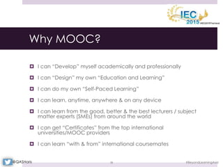Why MOOC?
 I can “Develop” myself academically and professionally
 I can “Design” my own “Education and Learning”
 I can do my own “Self-Paced Learning”
 I can learn, anytime, anywhere & on any device
 I can learn from the good, better & the best lecturers / subject
matter experts (SMEs) from around the world
 I can get “Certificates” from the top international
universities/MOOC providers
 I can learn “with & from” international coursemates
#BeyondLearningAsia38@QASHaris
 