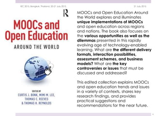 MOOCs and Open Education Around
the World explores and illuminates
unique implementations of MOOCs
and open education across regions
and nations. The book also focuses on
the various opportunities as well as the
dilemmas presented in this rapidly
evolving age of technology-enabled
learning. What are the different delivery
formats, interaction possibilities,
assessment schemes, and business
models? What are the key
controversies or issues that must be
discussed and addressed?
This edited collection explains MOOCs
and open education trends and issues
in a variety of contexts, shares key
research findings, and provides
practical suggestions and
recommendations for the near future.
21 July 2015IEC 2015, Bangkok, Thailand, 20-21 July 2015
4
 