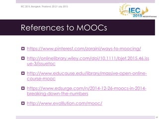 References to MOOCs
 https://www.pinterest.com/zoraini/ways-to-moocing/
 http://onlinelibrary.wiley.com/doi/10.1111/bjet.2015.46.iss
ue-3/issuetoc
 http://www.educause.edu/library/massive-open-online-
course-mooc
 https://www.edsurge.com/n/2014-12-26-moocs-in-2014-
breaking-down-the-numbers
 http://www.evolllution.com/mooc/
21 July 2015IEC 2015, Bangkok, Thailand, 20-21 July 2015
68
 