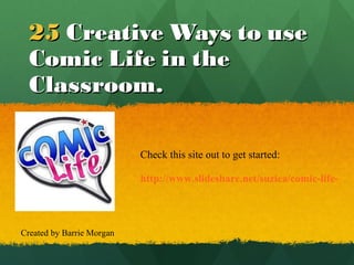 25   Creative Ways to use Comic Life in the Classroom. http://www.slideshare.net/suziea/comic-life-in-the-classroom Check this site out to get started: Created by Barrie Morgan 