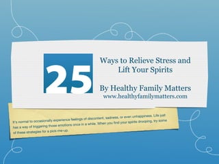 25
                                                           Ways to Relieve Stress and
                                                               Lift Your Spirits

                                                           By Healthy Family Matters
                                                             www.healthyfamilymatters.com


                                                                                  unhappiness. Life just
                                 rience feelings of disc ontent, sadness, or even
It’s normal to occasionally expe                             hen you find your spirits
                                                                                       drooping, try some
                                   otions once in a while. W
has a wa  y of triggering those em
                           pick-me-up.
 of these strategies for a
 