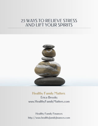 25 WAYS TO RELIEVE STRESS
  AND LIFT YOUR SPIRITS




      Healthy Family Matters
           Erica Brooks
   www.HealthyFamilyMatters.com


         Healthy Family Finances
   http://www.healthyfamilyfinances.com
 