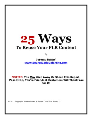 25 Ways
        To Reuse Your PLR Content
                                       By

                              Jeremy Burns’
                 www.SourceCodeGoldMine.com




   NOTICE: You May Give Away Or Share This Report.
 Pass It On, You’re Friends & Customers Will Thank You
                         For It!




© 2011 Copyright Jeremy Burns & Source Code Gold Mine v12
 
