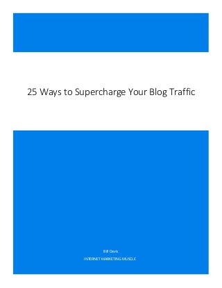 Bill Davis

Internet-Marketing-Muscle.com

25 Ways to Supercharge Your Blog Traffic

Bill Davis
INTERNET MARKETING MUSCLE
25 Ways to Supercharge Your Blog Traffic

Page 0 of 6

 