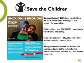 Gaza conflict early 2009: Save the Children UK run National press campaign -  text support for a ceasefire. Call to action – text CEASEFIRE’  - pass details onto friends and family . Campaign goes viral  - 1 82,000 people text  -  petition taken to Downing Street. All supporters were called on their mobile phones and prior to the call we had no information (name, address, etc) about these prospects. 