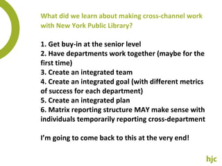 What did we learn about making cross-channel work with New York Public Library? 1. Get buy-in at the senior level 2. Have departments work together (maybe for the first time) 3. Create an integrated team 4. Create an integrated goal (with different metrics of success for each department) 5. Create an integrated plan 6. Matrix reporting structure MAY make sense with individuals temporarily reporting cross-department I’m going to come back to this at the very end! 