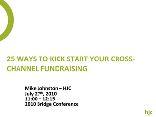 25 WAYS TO KICK START YOUR CROSS-CHANNEL FUNDRAISING Mike Johnston – HJC July 27 th , 2010 11:00 – 12:15 2010 Bridge Conference 