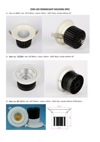 25W LED DOWNLIGHT HOUSING SPEC
1) Item no. 80493 Size: 135*110mm, cutout: 120mm USD7.15/pc, include reflactor 36°
2) Item no. 122084 Size: 135*80mm, cutout: 120mm USD5.78/pc, include reflactor 20°
3) Item no. BY-L614 Size: 142*118mm, cutout: 110mm USD5.7/pc, include reflactor 24°60°option
 
