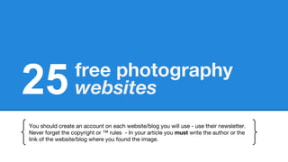 25 free photography
websites
You should create an account on each website/blog you will use - use their newsletter.
Never forget the copyright or ™ rules - In your article you must write the author or the
link of the website/blog where you found the image.
 