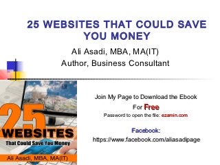 25 WEBSITES THAT COULD SAVE
         YOU MONEY
       Ali Asadi, MBA, MA(IT)
     Author, Business Consultant


              Join My Page to Download the Ebook
                             For Free
                 Password to open the file: ezamin.com


                            Facebook:
            http://www.facebook.com/aliasadipage.com
 