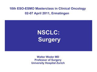 10th ESO-ESMO Masterclass in Clinical Oncology 02-07 April 2011, Ermatingen   Walter Weder MD Professor of Surgery University Hospital Zurich NSCLC:  Surgery 