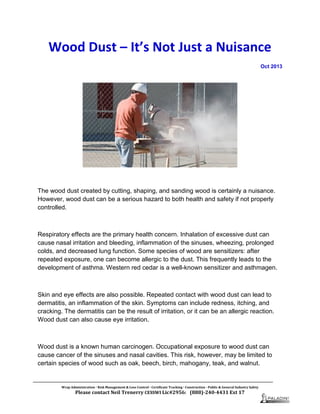 Wood Dust – It’s Not Just a Nuisance
Oct 2013
The wood dust created by cutting, shaping, and sanding wood is certainly a nuisance.
However, wood dust can be a serious hazard to both health and safety if not properly
controlled.
Respiratory effects are the primary health concern. Inhalation of excessive dust can
cause nasal irritation and bleeding, inflammation of the sinuses, wheezing, prolonged
colds, and decreased lung function. Some species of wood are sensitizers: after
repeated exposure, one can become allergic to the dust. This frequently leads to the
development of asthma. Western red cedar is a well-known sensitizer and asthmagen.
Skin and eye effects are also possible. Repeated contact with wood dust can lead to
dermatitis, an inflammation of the skin. Symptoms can include redness, itching, and
cracking. The dermatitis can be the result of irritation, or it can be an allergic reaction.
Wood dust can also cause eye irritation.
Wood dust is a known human carcinogen. Occupational exposure to wood dust can
cause cancer of the sinuses and nasal cavities. This risk, however, may be limited to
certain species of wood such as oak, beech, birch, mahogany, teak, and walnut.
Wrap Administration  Risk Management & Loss Control  Certificate Tracking  Construction - Public & General Industry Safety
Please contact Neil Trenerry CESSWI Lic#2956: (888)-240-4431 Ext 17
 