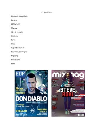 25 Word Pitch
ElectronicDance Music
Bangerz
EDM Weekly
Mixmag
16 – 30 yearolds
Students
Parties
Clubs
Gap in the market
Basedon upcomingDJ
Engaging
Professional
£3.99
 
