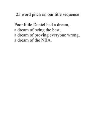 25 word pitch on our title sequence

Poor little Daniel had a dream,
a dream of being the best,
a dream of proving everyone wrong,
a dream of the NBA.
 