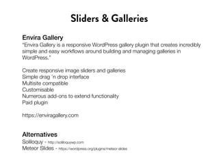 Envira Gallery
“Envira Gallery is a responsive WordPress gallery plugin that creates incredibly
simple and easy workflows around building and managing galleries in
WordPress.”
Create responsive image sliders and galleries
Simple drag ’n drop interface
Multisite compatible
Customisable
Numerous add-ons to extend functionality
Paid plugin
https://enviragallery.com
Sliders & Galleries
Alternatives
Soliloquy - http://soliloquywp.com
Meteor Slides - https://wordpress.org/plugins/meteor-slides
 