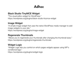 Black Studio TinyMCE Widget
“The visual editor widget for WordPress.”
https://wordpress.org/plugins/black-studio-tinymce-widget
Image Widget
“A simple image widget that uses the native WordPress media manager to add
image widgets to your site.”
https://wordpress.org/plugins/image-widget
Regenerate Thumbnails
“Allows you to regenerate your thumbnails after changing the thumbnail sizes.”
https://wordpress.org/plugins/regenerate-thumbnails
Widget Logic
“Widget Logic lets you control on which pages widgets appear using WP's
conditional tags.”
https://wordpress.org/plugins/widget-logic
Adhoc
 