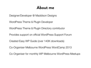 About me
Designer/Developer @ Maddison Designs
WordPress Theme & Plugin Developer
WordPress Theme & Plugin Directory contributor
Provides support on official WordPress Support Forum
Created Easy WP Guide (over 140K downloads)
Co-Organiser Melbourne WordPress WordCamp 2013
Co-Organiser for monthly WP Melbourne WordPress Meetups
 