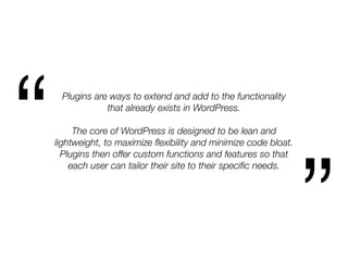 Plugins are ways to extend and add to the functionality
that already exists in WordPress.
The core of WordPress is designed to be lean and
lightweight, to maximize ﬂexibility and minimize code bloat.
Plugins then offer custom functions and features so that
each user can tailor their site to their speciﬁc needs.
“
”
 