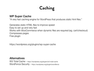 WP Super Cache
“A very fast caching engine for WordPress that produces static html files.”
Generates static HTML files to improve speed
Easy to set up and very fast
Works with WooCommerce when dynamic files are required (eg. cart/checkout)
Compresses pages
Free plugin
https://wordpress.org/plugins/wp-super-cache
Caching
Alternatives
W3 Total Cache - https://wordpress.org/plugins/w3-total-cache
WordFence Security - https://wordpress.org/plugins/wordfence
 